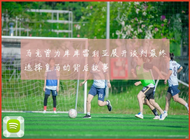 马竞曾为库库雷利亚展开谈判最终选择皇马的背后故事