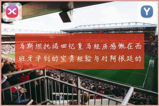 马斯坦托诺回忆皇马经历感慨在西班牙学到的宝贵经验与对阿根廷的思念