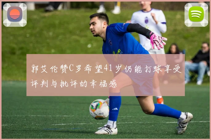 郭艾伦赞C罗希望41岁仍能打球享受评判与批评的幸福感