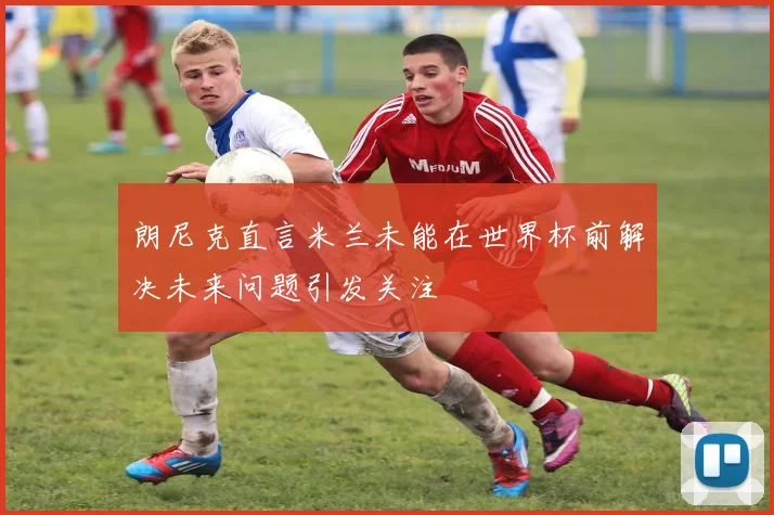 朗尼克直言米兰未能在世界杯前解决未来问题引发关注