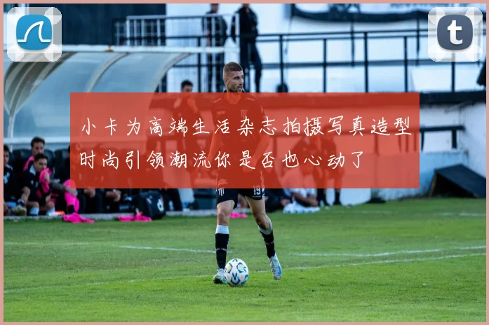 小卡为高端生活杂志拍摄写真造型时尚引领潮流你是否也心动了