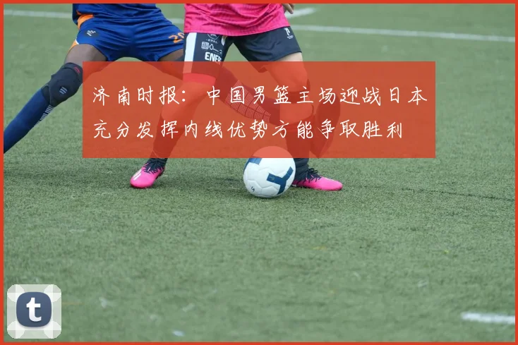 济南时报：中国男篮主场迎战日本充分发挥内线优势方能争取胜利