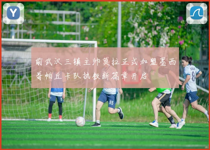 前武汉三镇主帅莫拉正式加盟墨西哥帕丘卡队执教新篇章开启