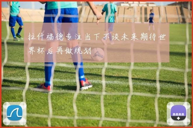 拉什福德专注当下不谈未来期待世界杯后再做规划