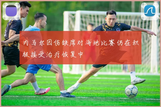 内马尔因伤缺席对海地比赛仍在积极接受治疗恢复中