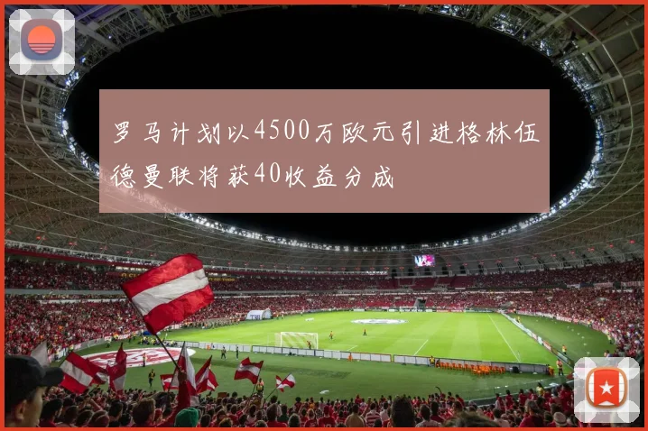 罗马计划以4500万欧元引进格林伍德曼联将获40收益分成