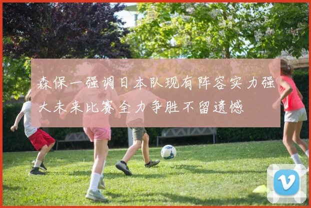 森保一强调日本队现有阵容实力强大未来比赛全力争胜不留遗憾