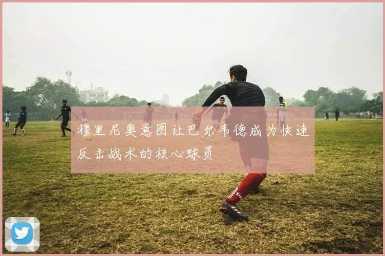 穆里尼奥意图让巴尔韦德成为快速反击战术的核心球员