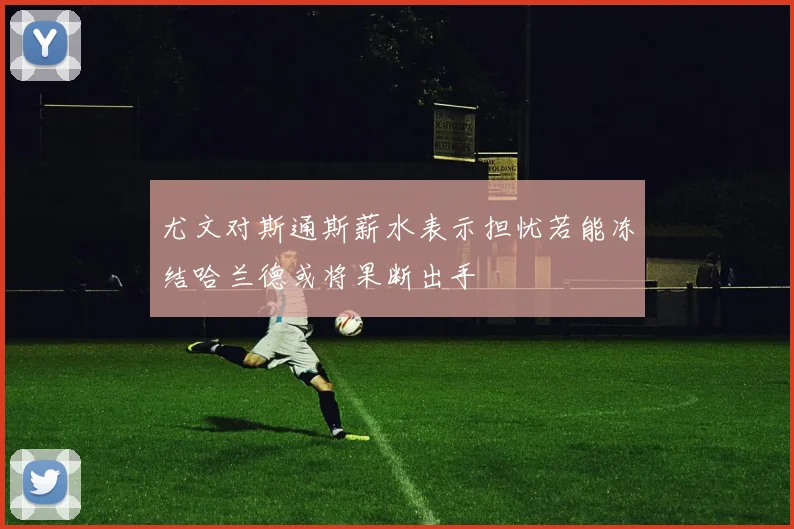 尤文对斯通斯薪水表示担忧若能冻结哈兰德或将果断出手
