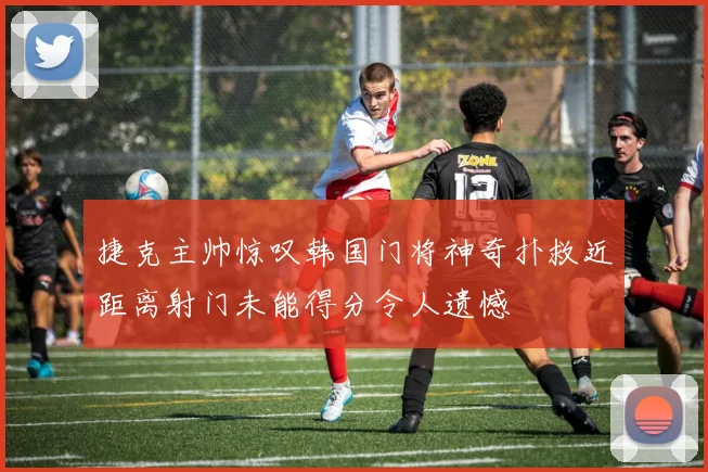 捷克主帅惊叹韩国门将神奇扑救近距离射门未能得分令人遗憾